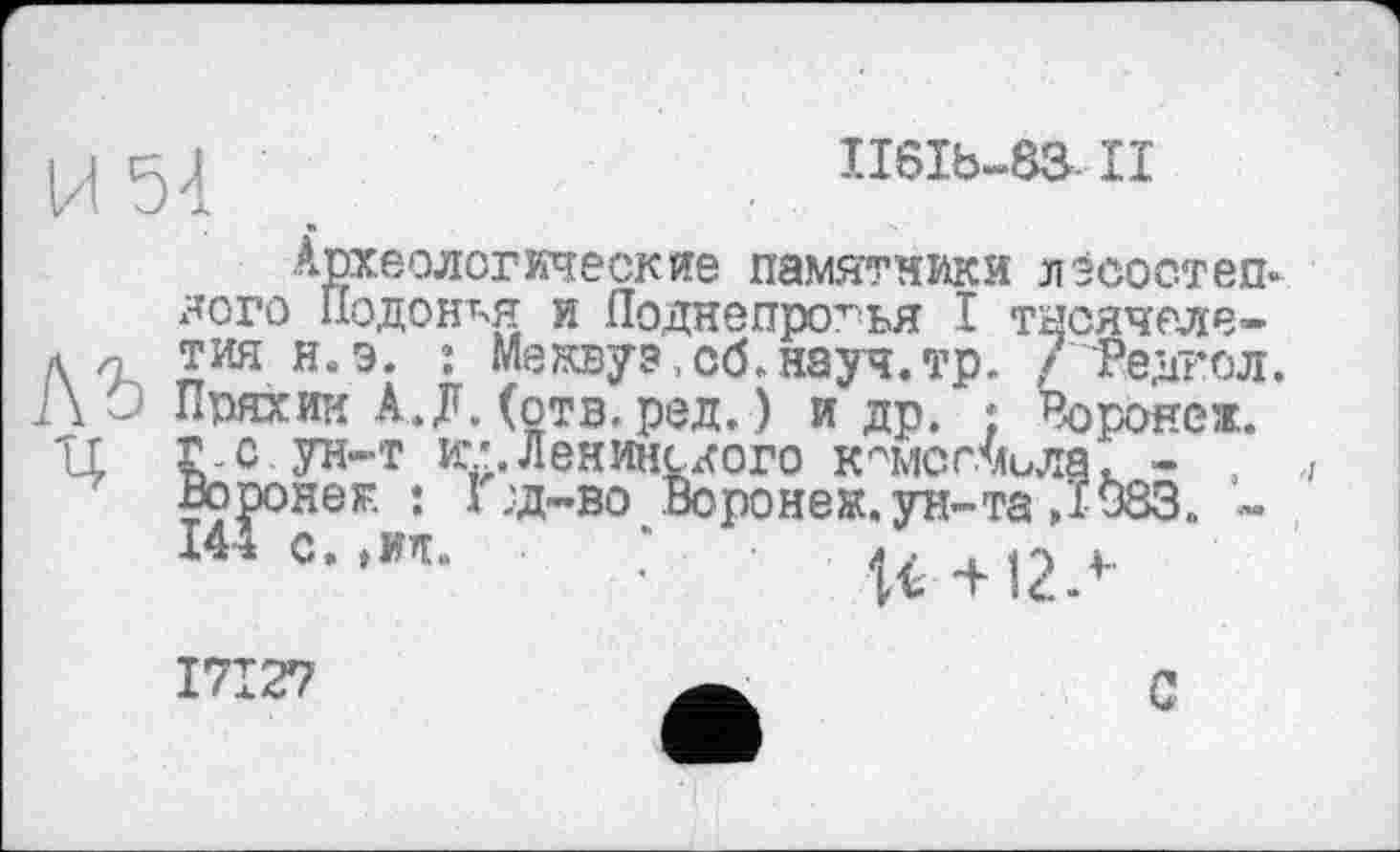 ﻿ц 5 Л	II6Ib-88.II
Археологические памятники лэсостеп-лого Подоная и Поднепро^ья I тысячеле-л п тин н.э. : Межвуэ,сб.науч.тр. 7 гедгол. О Пряхин А.Л. (отв. ред. ) и др. ; Воронеж. 'LL Г-с. ун-т и;;. Ленинского комсомола. - , Воронеж : Ï :д-во Воронеж, ун-та Д 983. -14± С, ,МТ»	4 J t < О 4..
I7I27
С